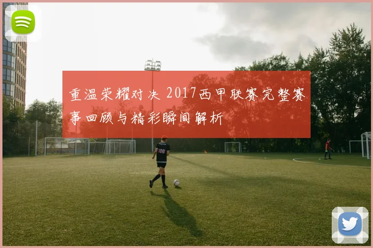 重温荣耀对决 2017西甲联赛完整赛事回顾与精彩瞬间解析