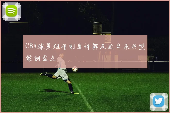 CBA球员租借制度详解及近年来典型案例盘点