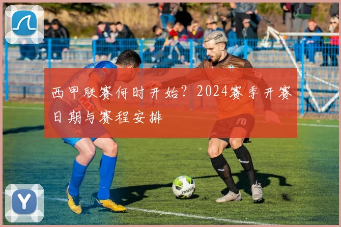 西甲联赛何时开始？2024赛季开赛日期与赛程安排