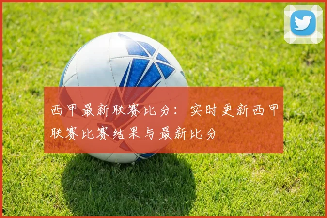西甲最新联赛比分：实时更新西甲联赛比赛结果与最新比分