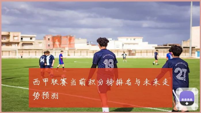 西甲联赛当前积分榜排名与未来走势预测