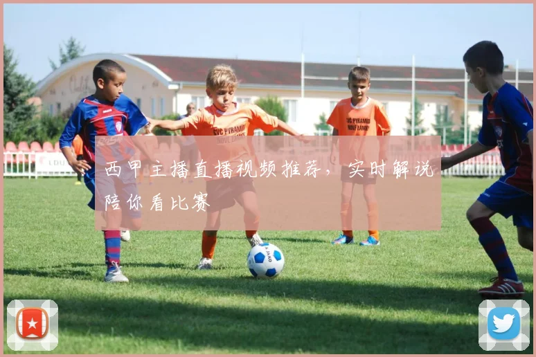 西甲主播直播视频推荐，实时解说陪你看比赛